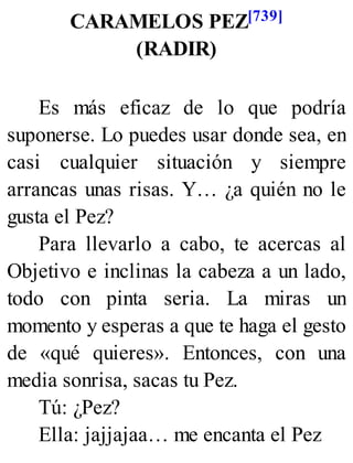 CARAMELOS PEZ[739]
(RADIR)
Es más eficaz de lo que podría
suponerse. Lo puedes usar donde sea, en
casi cualquier situación y siempre
arrancas unas risas. Y… ¿a quién no le
gusta el Pez?
Para llevarlo a cabo, te acercas al
Objetivo e inclinas la cabeza a un lado,
todo con pinta seria. La miras un
momento y esperas a que te haga el gesto
de «qué quieres». Entonces, con una
media sonrisa, sacas tu Pez.
Tú: ¿Pez?
Ella: jajjajaa… me encanta el Pez
 