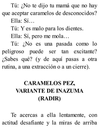 Tú: ¿No te dijo tu mamá que no hay
que aceptar caramelos de desconocidos?
Ella: Sí…
Tú: Y es malo para los dientes.
Ella: Sí, pero me mola…
Tú: ¿No es una pasada como lo
peligroso puede ser tan excitante?
¿Sabes qué? (y de aquí pasas a otra
rutina, a una extracción o a un cierre).
CARAMELOS PEZ,
VARIANTE DE INAZUMA
(RADIR)
Te acercas a ella lentamente, con
actitud desafiante y la miras de arriba
 