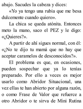 abajo. Sacudes la cabeza y dices:
«Yo ya tengo una rubia que me besa
dulcemente cuando quiero».
La chica se queda atónita. Entonces
meto la mano, saco el PEZ y le digo:
«¿Quieres?».
A partir de ahí sigues normal, con él:
«¿No te dijo tu mamá que no hay que
aceptar caramelos de desconocidos?».
El problema es que, en ocasiones,
pueden sospechar que ya lo tenías
preparado. Por ello a veces es mejor
usarlo como Abridor Situacional, una
vez ellas te han abierto por alguna razón,
o como Frase de Valor que refuerce a
otro Abridor o te sirva de Mini Rutina
 