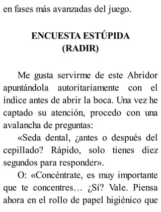 en fases más avanzadas del juego.
ENCUESTA ESTÚPIDA
(RADIR)
Me gusta servirme de este Abridor
apuntándola autoritariamente con el
índice antes de abrir la boca. Una vez he
captado su atención, procedo con una
avalancha de preguntas:
«Seda dental, ¿antes o después del
cepillado? Rápido, solo tienes diez
segundos para responder».
O: «Concéntrate, es muy importante
que te concentres… ¿Sí? Vale. Piensa
ahora en el rollo de papel higiénico que
 