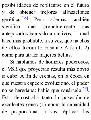 posibilidades de replicarse en el futuro
y de obtener mejores alineaciones
genéticas[35]. Pero, además, también
significa que probablemente sus
antepasados han sido atractivos, lo cual
hace más probable, a su vez, que muchos
de ellos fueran lo bastante Alfa (1, 2)
como para atraer mujeres bellas.
Si hablamos de hombres poderosos,
el VSR que proyectan resulta más obvio
si cabe. A fin de cuentas, en la época en
que nuestra especie evolucionó, el poder
no se heredaba: había que ganárselo[36].
Esto demostraba tanto la posesión de
excelentes genes (1) como la capacidad
de proporcionar a sus réplicas las
 