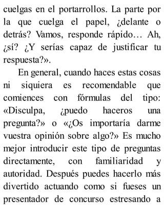 cuelgas en el portarrollos. La parte por
la que cuelga el papel, ¿delante o
detrás? Vamos, responde rápido… Ah,
¿sí? ¿Y serías capaz de justificar tu
respuesta?».
En general, cuando haces estas cosas
ni siquiera es recomendable que
comiences con fórmulas del tipo:
«Disculpa, ¿puedo haceros una
pregunta?» o «¿Os importaría darme
vuestra opinión sobre algo?» Es mucho
mejor introducir este tipo de preguntas
directamente, con familiaridad y
autoridad. Después puedes hacerlo más
divertido actuando como si fueses un
presentador de concurso estresando a
 