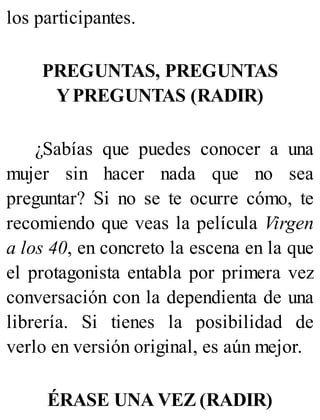 los participantes.
PREGUNTAS, PREGUNTAS
YPREGUNTAS (RADIR)
¿Sabías que puedes conocer a una
mujer sin hacer nada que no sea
preguntar? Si no se te ocurre cómo, te
recomiendo que veas la película Virgen
a los 40, en concreto la escena en la que
el protagonista entabla por primera vez
conversación con la dependienta de una
librería. Si tienes la posibilidad de
verlo en versión original, es aún mejor.
ÉRASE UNA VEZ (RADIR)
 