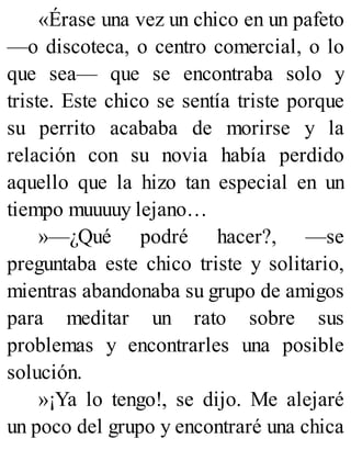 «Érase una vez un chico en un pafeto
—o discoteca, o centro comercial, o lo
que sea— que se encontraba solo y
triste. Este chico se sentía triste porque
su perrito acababa de morirse y la
relación con su novia había perdido
aquello que la hizo tan especial en un
tiempo muuuuy lejano…
»—¿Qué podré hacer?, —se
preguntaba este chico triste y solitario,
mientras abandonaba su grupo de amigos
para meditar un rato sobre sus
problemas y encontrarles una posible
solución.
»¡Ya lo tengo!, se dijo. Me alejaré
un poco del grupo y encontraré una chica
 