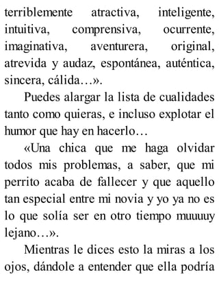 terriblemente atractiva, inteligente,
intuitiva, comprensiva, ocurrente,
imaginativa, aventurera, original,
atrevida y audaz, espontánea, auténtica,
sincera, cálida…».
Puedes alargar la lista de cualidades
tanto como quieras, e incluso explotar el
humor que hay en hacerlo…
«Una chica que me haga olvidar
todos mis problemas, a saber, que mi
perrito acaba de fallecer y que aquello
tan especial entre mi novia y yo ya no es
lo que solía ser en otro tiempo muuuuy
lejano…».
Mientras le dices esto la miras a los
ojos, dándole a entender que ella podría
 