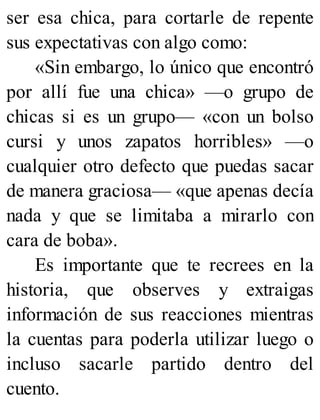 ser esa chica, para cortarle de repente
sus expectativas con algo como:
«Sin embargo, lo único que encontró
por allí fue una chica» —o grupo de
chicas si es un grupo— «con un bolso
cursi y unos zapatos horribles» —o
cualquier otro defecto que puedas sacar
de manera graciosa— «que apenas decía
nada y que se limitaba a mirarlo con
cara de boba».
Es importante que te recrees en la
historia, que observes y extraigas
información de sus reacciones mientras
la cuentas para poderla utilizar luego o
incluso sacarle partido dentro del
cuento.
 