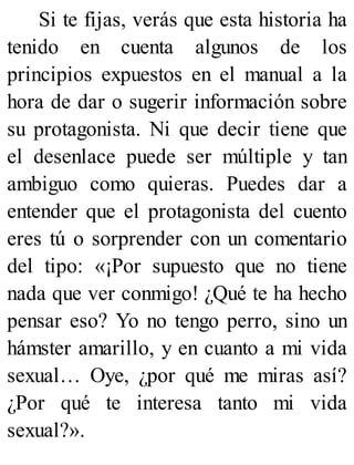 Si te fijas, verás que esta historia ha
tenido en cuenta algunos de los
principios expuestos en el manual a la
hora de dar o sugerir información sobre
su protagonista. Ni que decir tiene que
el desenlace puede ser múltiple y tan
ambiguo como quieras. Puedes dar a
entender que el protagonista del cuento
eres tú o sorprender con un comentario
del tipo: «¡Por supuesto que no tiene
nada que ver conmigo! ¿Qué te ha hecho
pensar eso? Yo no tengo perro, sino un
hámster amarillo, y en cuanto a mi vida
sexual… Oye, ¿por qué me miras así?
¿Por qué te interesa tanto mi vida
sexual?».
 