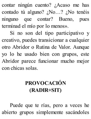 contar ningún cuento? ¿Acaso me has
contado tú alguno? ¿No…? ¿No tenéis
ninguno que contar? Bueno, pues
terminad el mío por lo menos».
Si no son del tipo participativo y
creativo, puedes transicionar a cualquier
otro Abridor o Rutina de Valor. Aunque
yo lo he usado bien con grupos, este
Abridor parece funcionar mucho mejor
con chicas solas.
PROVOCACIÓN
(RADIR+SIT)
Puede que te rías, pero a veces he
abierto grupos simplemente sacándoles
 