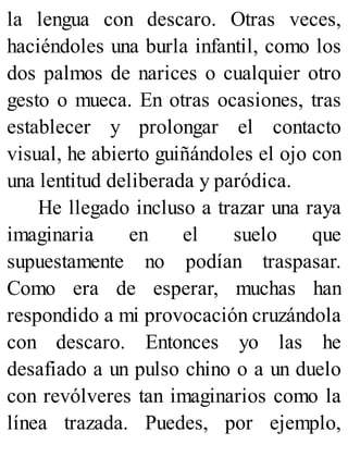 la lengua con descaro. Otras veces,
haciéndoles una burla infantil, como los
dos palmos de narices o cualquier otro
gesto o mueca. En otras ocasiones, tras
establecer y prolongar el contacto
visual, he abierto guiñándoles el ojo con
una lentitud deliberada y paródica.
He llegado incluso a trazar una raya
imaginaria en el suelo que
supuestamente no podían traspasar.
Como era de esperar, muchas han
respondido a mi provocación cruzándola
con descaro. Entonces yo las he
desafiado a un pulso chino o a un duelo
con revólveres tan imaginarios como la
línea trazada. Puedes, por ejemplo,
 
