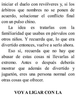 iniciar el duelo con revólveres y, si los
árbitros que nombres no se ponen de
acuerdo, solucionar el conflicto final
con un pulso chino.
La idea es tratarlas con la
familiaridad que usabas en párvulos con
otros niños. Y recuerda que, lo que era
divertido entonces, vuelve a serlo ahora.
Eso sí, recuerda que no hay que
abusar de estas cosas ni llevarlas al
extremo. Antes o después deberás
mostrar que además de divertido y
juguetón, eres una persona normal con
otras cosas que ofrecer.
VOYA LIGAR CON LA
 