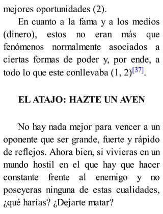 mejores oportunidades (2).
En cuanto a la fama y a los medios
(dinero), estos no eran más que
fenómenos normalmente asociados a
ciertas formas de poder y, por ende, a
todo lo que este conllevaba (1, 2)[37].
EL ATAJO: HAZTE UN AVEN
No hay nada mejor para vencer a un
oponente que ser grande, fuerte y rápido
de reflejos. Ahora bien, si vivieras en un
mundo hostil en el que hay que hacer
constante frente al enemigo y no
poseyeras ninguna de estas cualidades,
¿qué harías? ¿Dejarte matar?
 