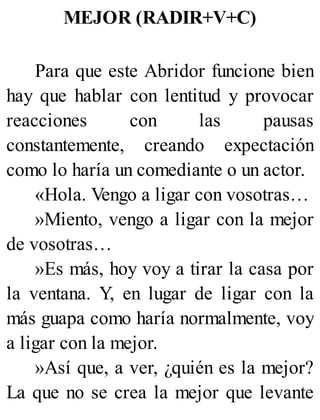 MEJOR (RADIR+V+C)
Para que este Abridor funcione bien
hay que hablar con lentitud y provocar
reacciones con las pausas
constantemente, creando expectación
como lo haría un comediante o un actor.
«Hola. Vengo a ligar con vosotras…
»Miento, vengo a ligar con la mejor
de vosotras…
»Es más, hoy voy a tirar la casa por
la ventana. Y, en lugar de ligar con la
más guapa como haría normalmente, voy
a ligar con la mejor.
»Así que, a ver, ¿quién es la mejor?
La que no se crea la mejor que levante
 