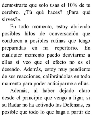 demostrarte que solo usas el 10% de tu
cerebro. ¿Tú qué haces? ¿Para qué
sirves?».
En todo momento, estoy abriendo
posibles hilos de conversación que
conducen a posibles rutinas que tengo
preparadas en mi repertorio. En
cualquier momento puedo desviarme a
ellas si veo que el efecto no es el
deseado. Además, estoy muy pendiente
de sus reacciones, calibrándolas en todo
momento para poder anticiparme a ellas.
Además, al haber dejado claro
desde el principio que vengo a ligar, si
su Radar no ha activado las Defensas, es
posible que todo lo que haga a partir de
 