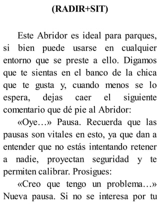 (RADIR+SIT)
Este Abridor es ideal para parques,
si bien puede usarse en cualquier
entorno que se preste a ello. Digamos
que te sientas en el banco de la chica
que te gusta y, cuando menos se lo
espera, dejas caer el siguiente
comentario que dé pie al Abridor:
«Oye…» Pausa. Recuerda que las
pausas son vitales en esto, ya que dan a
entender que no estás intentando retener
a nadie, proyectan seguridad y te
permiten calibrar. Prosigues:
«Creo que tengo un problema…»
Nueva pausa. Si no se interesa por tu
 