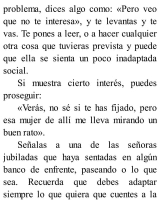 problema, dices algo como: «Pero veo
que no te interesa», y te levantas y te
vas. Te pones a leer, o a hacer cualquier
otra cosa que tuvieras prevista y puede
que ella se sienta un poco inadaptada
social.
Si muestra cierto interés, puedes
proseguir:
«Verás, no sé si te has fijado, pero
esa mujer de allí me lleva mirando un
buen rato».
Señalas a una de las señoras
jubiladas que haya sentadas en algún
banco de enfrente, paseando o lo que
sea. Recuerda que debes adaptar
siempre lo que quiera que cuentes a la
 