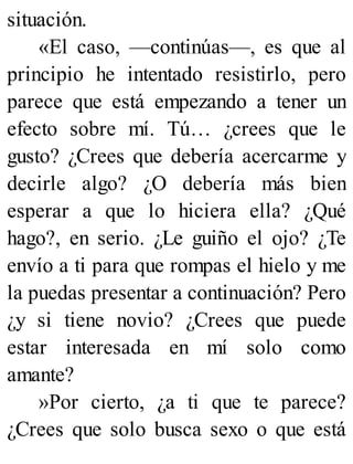 situación.
«El caso, —continúas—, es que al
principio he intentado resistirlo, pero
parece que está empezando a tener un
efecto sobre mí. Tú… ¿crees que le
gusto? ¿Crees que debería acercarme y
decirle algo? ¿O debería más bien
esperar a que lo hiciera ella? ¿Qué
hago?, en serio. ¿Le guiño el ojo? ¿Te
envío a ti para que rompas el hielo y me
la puedas presentar a continuación? Pero
¿y si tiene novio? ¿Crees que puede
estar interesada en mí solo como
amante?
»Por cierto, ¿a ti que te parece?
¿Crees que solo busca sexo o que está
 