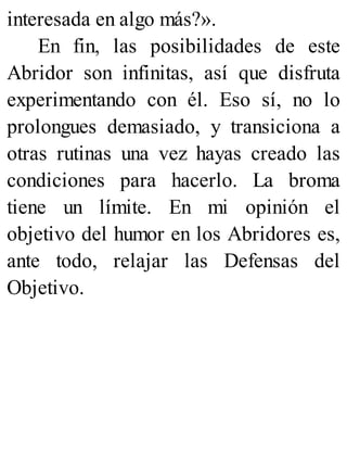 interesada en algo más?».
En fin, las posibilidades de este
Abridor son infinitas, así que disfruta
experimentando con él. Eso sí, no lo
prolongues demasiado, y transiciona a
otras rutinas una vez hayas creado las
condiciones para hacerlo. La broma
tiene un límite. En mi opinión el
objetivo del humor en los Abridores es,
ante todo, relajar las Defensas del
Objetivo.
 