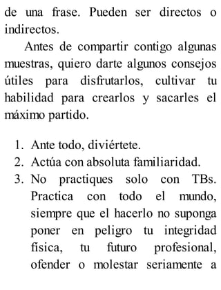 de una frase. Pueden ser directos o
indirectos.
Antes de compartir contigo algunas
muestras, quiero darte algunos consejos
útiles para disfrutarlos, cultivar tu
habilidad para crearlos y sacarles el
máximo partido.
1. Ante todo, diviértete.
2. Actúa con absoluta familiaridad.
3. No practiques solo con TBs.
Practica con todo el mundo,
siempre que el hacerlo no suponga
poner en peligro tu integridad
física, tu futuro profesional,
ofender o molestar seriamente a
 