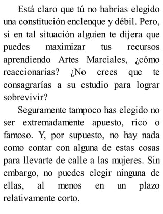 Está claro que tú no habrías elegido
una constitución enclenque y débil. Pero,
si en tal situación alguien te dijera que
puedes maximizar tus recursos
aprendiendo Artes Marciales, ¿cómo
reaccionarías? ¿No crees que te
consagrarías a su estudio para lograr
sobrevivir?
Seguramente tampoco has elegido no
ser extremadamente apuesto, rico o
famoso. Y, por supuesto, no hay nada
como contar con alguna de estas cosas
para llevarte de calle a las mujeres. Sin
embargo, no puedes elegir ninguna de
ellas, al menos en un plazo
relativamente corto.
 