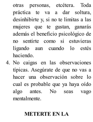 otras personas, etcétera. Toda
práctica te va a dar soltura,
desinhibirte y, si no te limitas a las
mujeres que te gustan, ganarás
además el beneficio psicológico de
no sentirte como si estuvieras
ligando aun cuando lo estés
haciendo.
4. No caigas en las observaciones
típicas. Asegúrate de que no vas a
hacer una observación sobre lo
cual es probable que ya haya oído
algo antes. No seas vago
mentalmente.
METERTE EN LA
 