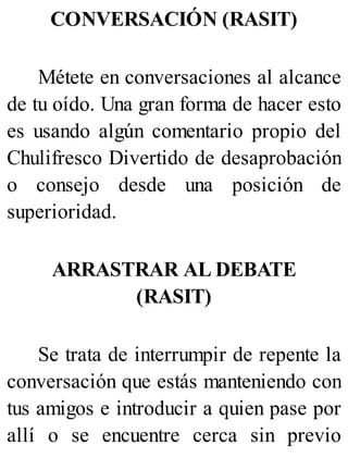 CONVERSACIÓN (RASIT)
Métete en conversaciones al alcance
de tu oído. Una gran forma de hacer esto
es usando algún comentario propio del
Chulifresco Divertido de desaprobación
o consejo desde una posición de
superioridad.
ARRASTRAR AL DEBATE
(RASIT)
Se trata de interrumpir de repente la
conversación que estás manteniendo con
tus amigos e introducir a quien pase por
allí o se encuentre cerca sin previo
 