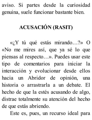 aviso. Si partes desde la curiosidad
genuina, suele funcionar bastante bien.
ACUSACIÓN (RASIT)
«¿Y tú qué estás mirando…?» O
«No me mires así, que ya sé lo que
piensas al respecto…». Puedes usar este
tipo de comentarios para iniciar la
interacción y evolucionar desde ellos
hacia un Abridor de opinión, una
historia o arrastrarla a un debate. El
hecho de que la estés acusando de algo,
distrae totalmente su atención del hecho
de que estás abriendo.
Este es, pues, un recurso ideal para
 