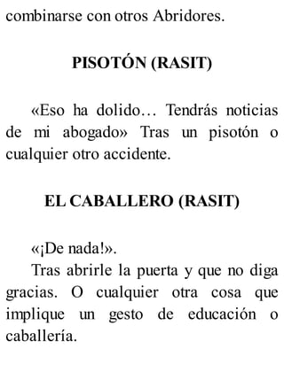 combinarse con otros Abridores.
PISOTÓN (RASIT)
«Eso ha dolido… Tendrás noticias
de mi abogado» Tras un pisotón o
cualquier otro accidente.
EL CABALLERO (RASIT)
«¡De nada!».
Tras abrirle la puerta y que no diga
gracias. O cualquier otra cosa que
implique un gesto de educación o
caballería.
 