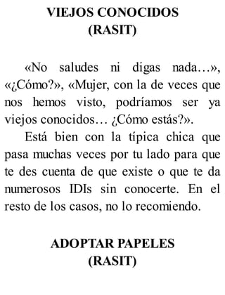VIEJOS CONOCIDOS
(RASIT)
«No saludes ni digas nada…»,
«¿Cómo?», «Mujer, con la de veces que
nos hemos visto, podríamos ser ya
viejos conocidos… ¿Cómo estás?».
Está bien con la típica chica que
pasa muchas veces por tu lado para que
te des cuenta de que existe o que te da
numerosos IDIs sin conocerte. En el
resto de los casos, no lo recomiendo.
ADOPTAR PAPELES
(RASIT)
 