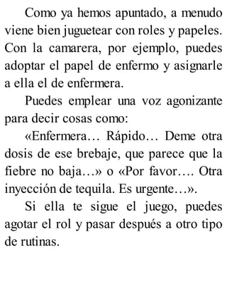 Como ya hemos apuntado, a menudo
viene bien juguetear con roles y papeles.
Con la camarera, por ejemplo, puedes
adoptar el papel de enfermo y asignarle
a ella el de enfermera.
Puedes emplear una voz agonizante
para decir cosas como:
«Enfermera… Rápido… Deme otra
dosis de ese brebaje, que parece que la
fiebre no baja…» o «Por favor…. Otra
inyección de tequila. Es urgente…».
Si ella te sigue el juego, puedes
agotar el rol y pasar después a otro tipo
de rutinas.
 