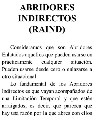 ABRIDORES
INDIRECTOS
(RAIND)
Consideramos que son Abridores
Enlatados aquellos que pueden usarse en
prácticamente cualquier situación.
Pueden usarse desde cero o enlazarse a
otro situacional.
Lo fundamental de los Abridores
Indirectos es que vayan acompañados de
una Limitación Temporal y que estén
arraigados, es decir, que parezca que
hay una razón por la que abres con ellos
 