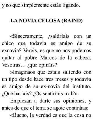 y no que simplemente estás ligando.
LA NOVIA CELOSA (RAIND)
«Sinceramente, ¿saldríais con un
chico que todavía es amigo de su
exnovia? Veréis, es que no nos podemos
quitar al pobre Marcos de la cabeza.
V
osotras… ¿qué opináis?
»Imaginaos que estáis saliendo con
un tipo desde hace tres meses y todavía
es amigo de su ex-novia del instituto.
¿Qué haríais? ¿Os sentiríais mal?».
Empiezan a darte sus opiniones, y
antes de que el tema se agote continúas:
«Bueno, la verdad es que la cosa no
 