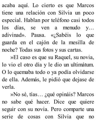 acaba aquí. Lo cierto es que Marcos
tiene una relación con Silvia un poco
especial. Hablan por teléfono casi todos
los días, se ven a menudo y…
adivinad». Pausa. «¿Sabéis lo que
guarda en el cajón de la mesilla de
noche? Todas sus fotos y sus cartas.
»El caso es que su Raquel, su novia,
lo vio el otro día y le dio un ultimátum.
O lo quemaba todo o ya podía olvidarse
de ella. Además, le pidió que dejase de
verla.
»No sé, tías… ¿qué opináis? Marcos
no sabe qué hacer. Dice que quiere
seguir con su novia. Pero comparte una
serie de cosas con Silvia que no
 