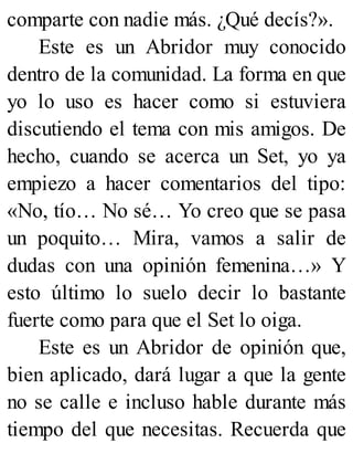 comparte con nadie más. ¿Qué decís?».
Este es un Abridor muy conocido
dentro de la comunidad. La forma en que
yo lo uso es hacer como si estuviera
discutiendo el tema con mis amigos. De
hecho, cuando se acerca un Set, yo ya
empiezo a hacer comentarios del tipo:
«No, tío… No sé… Yo creo que se pasa
un poquito… Mira, vamos a salir de
dudas con una opinión femenina…» Y
esto último lo suelo decir lo bastante
fuerte como para que el Set lo oiga.
Este es un Abridor de opinión que,
bien aplicado, dará lugar a que la gente
no se calle e incluso hable durante más
tiempo del que necesitas. Recuerda que
 
