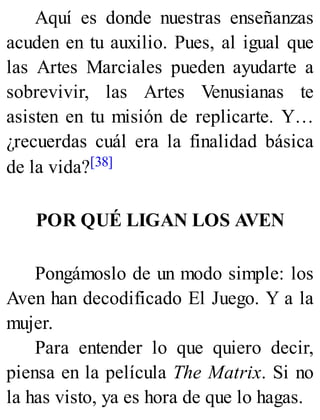 Aquí es donde nuestras enseñanzas
acuden en tu auxilio. Pues, al igual que
las Artes Marciales pueden ayudarte a
sobrevivir, las Artes Venusianas te
asisten en tu misión de replicarte. Y…
¿recuerdas cuál era la finalidad básica
de la vida?[38]
POR QUÉ LIGAN LOS AVEN
Pongámoslo de un modo simple: los
Aven han decodificado El Juego. Y a la
mujer.
Para entender lo que quiero decir,
piensa en la película The Matrix. Si no
la has visto, ya es hora de que lo hagas.
 