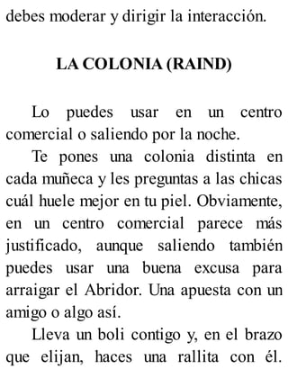 debes moderar y dirigir la interacción.
LA COLONIA (RAIND)
Lo puedes usar en un centro
comercial o saliendo por la noche.
Te pones una colonia distinta en
cada muñeca y les preguntas a las chicas
cuál huele mejor en tu piel. Obviamente,
en un centro comercial parece más
justificado, aunque saliendo también
puedes usar una buena excusa para
arraigar el Abridor. Una apuesta con un
amigo o algo así.
Lleva un boli contigo y, en el brazo
que elijan, haces una rallita con él.
 