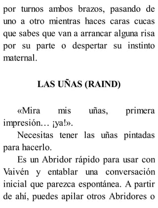 por turnos ambos brazos, pasando de
uno a otro mientras haces caras cucas
que sabes que van a arrancar alguna risa
por su parte o despertar su instinto
maternal.
LAS UÑAS (RAIND)
«Mira mis uñas, primera
impresión… ¡ya!».
Necesitas tener las uñas pintadas
para hacerlo.
Es un Abridor rápido para usar con
Vaivén y entablar una conversación
inicial que parezca espontánea. A partir
de ahí, puedes apilar otros Abridores o
 