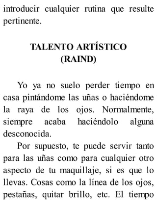 introducir cualquier rutina que resulte
pertinente.
TALENTO ARTÍSTICO
(RAIND)
Yo ya no suelo perder tiempo en
casa pintándome las uñas o haciéndome
la raya de los ojos. Normalmente,
siempre acaba haciéndolo alguna
desconocida.
Por supuesto, te puede servir tanto
para las uñas como para cualquier otro
aspecto de tu maquillaje, si es que lo
llevas. Cosas como la línea de los ojos,
pestañas, quitar brillo, etc. El tiempo
 