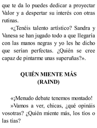 que te da lo puedes dedicar a proyectar
Valor y a despertar su interés con otras
rutinas.
«¿Tenéis talento artístico? Sandra y
Vanesa se han jugado todo a que llegaría
con las manos negras y yo les he dicho
que serían perfectas. ¿Quién se cree
capaz de pintarme unas superuñas?».
QUIÉN MIENTE MÁS
(RAIND)
«¡Menudo debate tenemos montado!
»Vamos a ver, chicas, ¿qué opináis
vosotras? ¿Quién miente más, los tíos o
las tías?
 