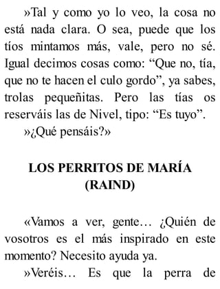 »Tal y como yo lo veo, la cosa no
está nada clara. O sea, puede que los
tíos mintamos más, vale, pero no sé.
Igual decimos cosas como: “Que no, tía,
que no te hacen el culo gordo”, ya sabes,
trolas pequeñitas. Pero las tías os
reserváis las de Nivel, tipo: “Es tuyo”.
»¿Qué pensáis?»
LOS PERRITOS DE MARÍA
(RAIND)
«Vamos a ver, gente… ¿Quién de
vosotros es el más inspirado en este
momento? Necesito ayuda ya.
»Veréis… Es que la perra de
 