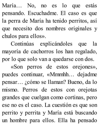 María… No, no es lo que estás
pensando. Escuchadme. El caso es que
la perra de María ha tenido perritos, así
que necesito dos nombres originales y
chulos para ellos».
Continúas explicándoles que la
mayoría de cachorros los han regalado,
por lo que solo van a quedarse con dos.
«Son perros de estos orejones»,
puedes continuar, «Mmmhh… dejadme
pensar… ¿cómo se llaman? Bueno, da lo
mismo. Perros de estos con orejotas
grandes que cuelgan como cortinas, pero
ese no es el caso. La cuestión es que son
perrito y perrita y María está buscando
un hombre para ellos. Ella ha pensado
 