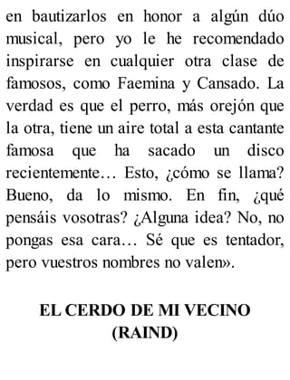 en bautizarlos en honor a algún dúo
musical, pero yo le he recomendado
inspirarse en cualquier otra clase de
famosos, como Faemina y Cansado. La
verdad es que el perro, más orejón que
la otra, tiene un aire total a esta cantante
famosa que ha sacado un disco
recientemente… Esto, ¿cómo se llama?
Bueno, da lo mismo. En fin, ¿qué
pensáis vosotras? ¿Alguna idea? No, no
pongas esa cara… Sé que es tentador,
pero vuestros nombres no valen».
EL CERDO DE MI VECINO
(RAIND)
 