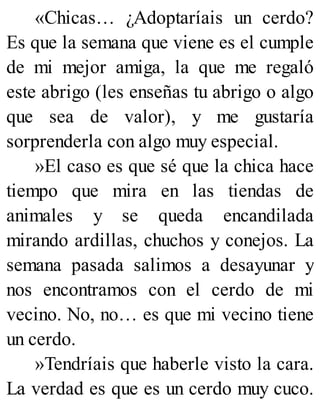 «Chicas… ¿Adoptaríais un cerdo?
Es que la semana que viene es el cumple
de mi mejor amiga, la que me regaló
este abrigo (les enseñas tu abrigo o algo
que sea de valor), y me gustaría
sorprenderla con algo muy especial.
»El caso es que sé que la chica hace
tiempo que mira en las tiendas de
animales y se queda encandilada
mirando ardillas, chuchos y conejos. La
semana pasada salimos a desayunar y
nos encontramos con el cerdo de mi
vecino. No, no… es que mi vecino tiene
un cerdo.
»Tendríais que haberle visto la cara.
La verdad es que es un cerdo muy cuco.
 
