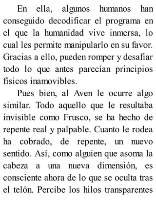 En ella, algunos humanos han
conseguido decodificar el programa en
el que la humanidad vive inmersa, lo
cual les permite manipularlo en su favor.
Gracias a ello, pueden romper y desafiar
todo lo que antes parecían principios
físicos inamovibles.
Pues bien, al Aven le ocurre algo
similar. Todo aquello que le resultaba
invisible como Frusco, se ha hecho de
repente real y palpable. Cuanto le rodea
ha cobrado, de repente, un nuevo
sentido. Así, como alguien que asoma la
cabeza a una nueva dimensión, es
consciente ahora de lo que se oculta tras
el telón. Percibe los hilos transparentes
 
