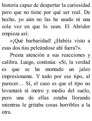 historia capaz de despertar la curiosidad
pero que no tiene por qué ser real. De
hecho, yo aún no las he usado ni una
sola vez en que lo sean. El Abridor
empieza así:
«¡Qué barbaridad! ¿Habéis visto a
esas dos tías peleándose ahí fuera?».
Presta atención a sus reacciones y
calibra. Luego, continúa: «Sí, la verdad
es que se ha montado un jaleo
impresionante. Y todo por ese tipo, al
parecer… Sí, el caso es que el tipo no
levantará ni metro y medio del suelo,
pero una de ellas estaba llorando
mientras le gritaba cosas horribles a la
otra.
 