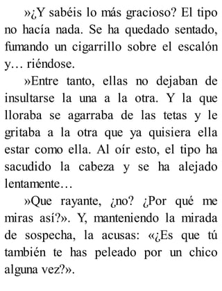 »¿Y sabéis lo más gracioso? El tipo
no hacía nada. Se ha quedado sentado,
fumando un cigarrillo sobre el escalón
y… riéndose.
»Entre tanto, ellas no dejaban de
insultarse la una a la otra. Y la que
lloraba se agarraba de las tetas y le
gritaba a la otra que ya quisiera ella
estar como ella. Al oír esto, el tipo ha
sacudido la cabeza y se ha alejado
lentamente…
»Que rayante, ¿no? ¿Por qué me
miras así?». Y, manteniendo la mirada
de sospecha, la acusas: «¿Es que tú
también te has peleado por un chico
alguna vez?».
 