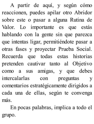 A partir de aquí, y según cómo
reaccionen, puedes apilar otro Abridor
sobre este o pasar a alguna Rutina de
Valor. Lo importante es que estás
hablando con la gente sin que parezca
que intentas ligar, permitiéndote pasar a
otras fases y proyectar Prueba Social.
Recuerda que todas estas historias
pretenden cautivar tanto al Objetivo
como a sus amigas, y que debes
intercalarlas con preguntas y
comentarios estratégicamente dirigidos a
cada una de ellas, según te convenga
más.
En pocas palabras, implica a todo el
grupo.
 