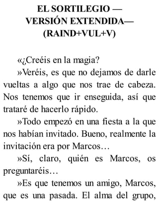 EL SORTILEGIO —
VERSIÓN EXTENDIDA—
(RAIND+VUL+V)
«¿Creéis en la magia?
»Veréis, es que no dejamos de darle
vueltas a algo que nos trae de cabeza.
Nos tenemos que ir enseguida, así que
trataré de hacerlo rápido.
»Todo empezó en una fiesta a la que
nos habían invitado. Bueno, realmente la
invitación era por Marcos…
»Sí, claro, quién es Marcos, os
preguntaréis…
»Es que tenemos un amigo, Marcos,
que es una pasada. El alma del grupo,
 