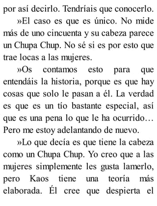 por así decirlo. Tendríais que conocerlo.
»El caso es que es único. No mide
más de uno cincuenta y su cabeza parece
un Chupa Chup. No sé si es por esto que
trae locas a las mujeres.
»Os contamos esto para que
entendáis la historia, porque es que hay
cosas que solo le pasan a él. La verdad
es que es un tío bastante especial, así
que es una pena lo que le ha ocurrido…
Pero me estoy adelantando de nuevo.
»Lo que decía es que tiene la cabeza
como un Chupa Chup. Yo creo que a las
mujeres simplemente les gusta lamerlo,
pero Kaos tiene una teoría más
elaborada. Él cree que despierta el
 