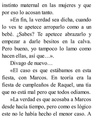 instinto maternal en las mujeres y que
por eso lo acosan tanto.
»En fin, la verdad sea dicha, cuando
lo ves te apetece arroparlo como a un
bebé. ¿Sabes? Te apetece abrazarlo y
empezar a darle besitos en la calva.
Pero bueno, yo tampoco lo lamo como
hacen ellas, así que…».
Divago de nuevo…
«El caso es que estábamos en esta
fiesta, con Marcos. En teoría era la
fiesta de cumpleaños de Raquel, una tía
que no está mal pero que todos odiamos.
»La verdad es que acosaba a Marcos
desde hacía tiempo, pero como es lógico
este no le había hecho el menor caso. A
 
