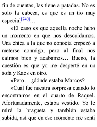 fin de cuentas, las tiene a patadas. No es
solo la cabeza, es que es un tío muy
especial[740]…
»El caso es que aquella noche hubo
un momento en que nos descuidamos.
Una chica a la que no conocía empezó a
meterse conmigo, pero al final nos
caímos bien y acabamos… Bueno, la
cuestión es que yo me desperté en un
sofá y Kaos en otro.
»Pero… ¿dónde estaba Marcos?
»Cuál fue nuestra sorpresa cuando lo
encontramos en el cuarto de Raquel.
Afortunadamente, estaba vestido. Yo le
miré la bragueta y también estaba
subida, así que en ese momento me sentí
 